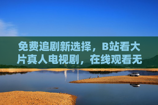 免费追剧新选择,B站看大片真人电视剧,在线观看无广告?B站免费追剧新选择,大片真人剧在线无广告
