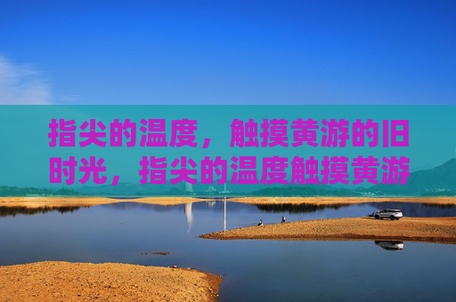 指尖的温度，触摸黄游的旧时光，指尖的温度触摸黄游旧时光