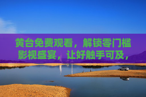 黄台免费观看，解锁零门槛影视盛宴，让好触手可及，黄台免费零门槛，影视盛宴触手可及