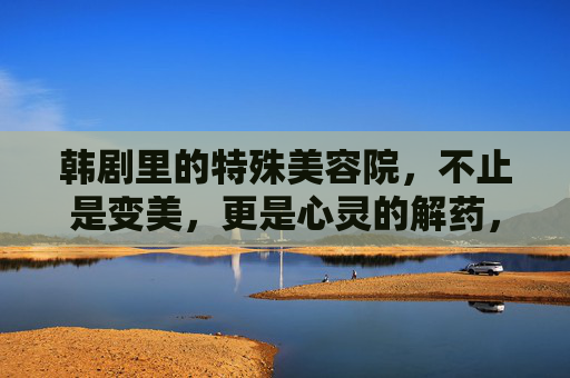 韩剧里的特殊美容院，不止是变美，更是心灵的解药，韩剧特殊美容院，变美之外，更是心灵解药