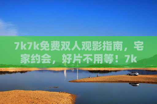 7k7k免费双人观影指南，宅家约会，好片不用等！7k7k免费双人观影指南，宅家约会好片不用等