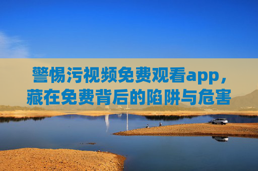 警惕污视频免费观看app，藏在免费背后的陷阱与危害