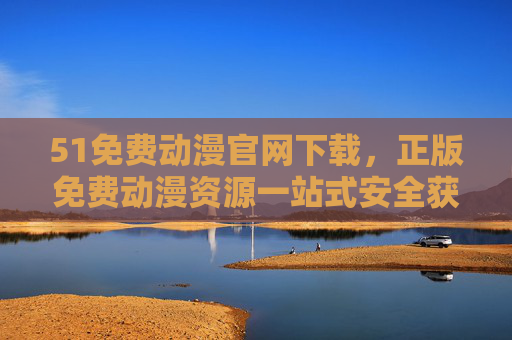 51免费动漫官网下载，正版免费动漫资源一站式安全获取指南，51免费动漫官网，正版免费资源一站式安全下载指南