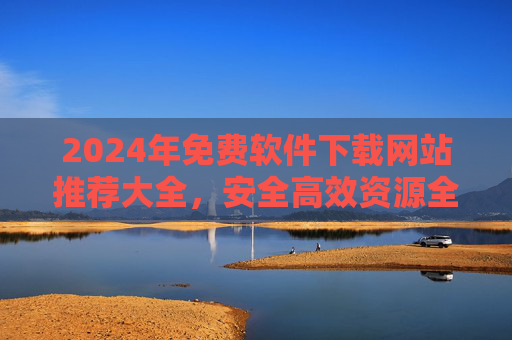 2024年免费软件下载网站推荐大全，安全高效资源全收录，2024年免费软件下载网站推荐大全，安全高效资源全收录