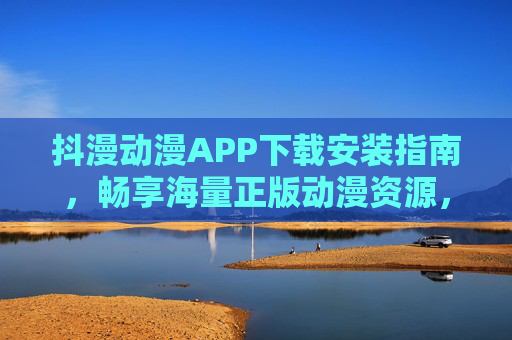 抖漫动漫APP下载安装指南，畅享海量正版动漫资源，随时随地追更不停，抖漫动漫APP下载指南，正版动漫随心看，追更不停歇