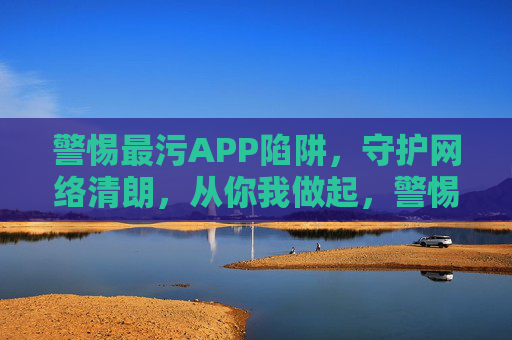 警惕最污APP陷阱，守护网络清朗，从你我做起，警惕最污APP陷阱，守护网络清朗从你我做起