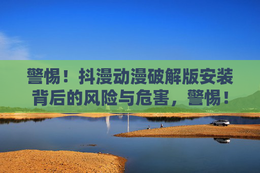 警惕！抖漫动漫破解版安装背后的风险与危害，警惕！抖漫动漫破解版安装的风险与危害