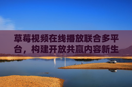 草莓视频在线播放联合多平台，构建开放共赢内容新生态，草莓视频联合多平台 构建开放共赢内容新生态