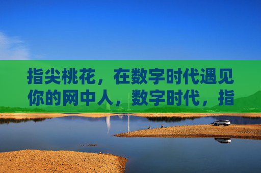 指尖桃花，在数字时代遇见你的网中人，数字时代，指尖桃花遇见网中人