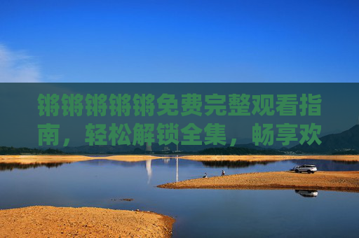 锵锵锵锵锵免费完整观看指南，轻松解锁全集，畅享欢乐时光！锵锵锵锵锵免费完整观看指南