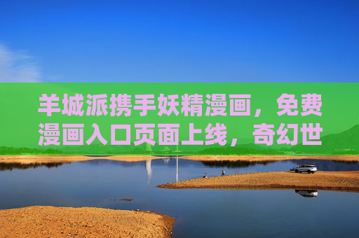 羊城派携手妖精漫画，免费漫画入口页面上线，奇幻世界一键直达，羊城派携手妖精漫画 免费漫画入口页面上线奇幻世界一键直达