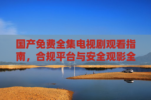 国产免费全集电视剧观看指南，合规平台与安全观影全解析，国产免费全集电视剧观看指南，合规平台与安全观影全解析