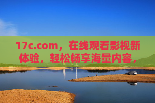17c.com，在线观看影视新体验，轻松畅享海量内容，17c.com，在线观看影视新体验，轻松畅享海量内容