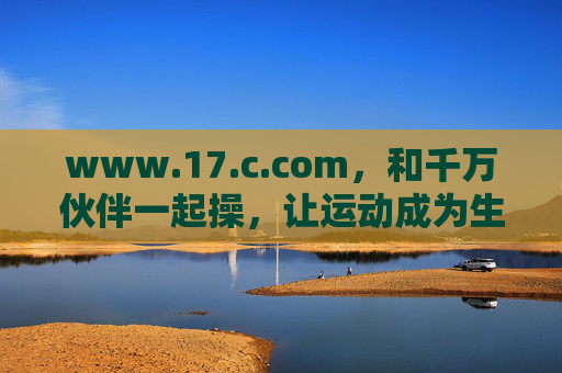 www.17.c.com,和千万伙伴一起操,让运动成为生活的日常狂欢
