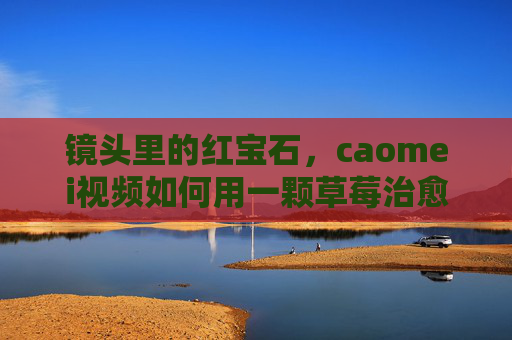 镜头里的红宝石,caomei视频如何用一颗草莓治愈生活,镜头里的红宝石,caomei视频用一颗草莓治愈生活