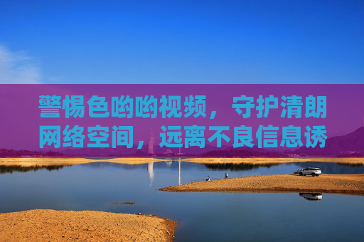 警惕色哟哟视频，守护清朗网络空间，远离不良信息诱惑，警惕色哟哟视频，守护清朗网络空间