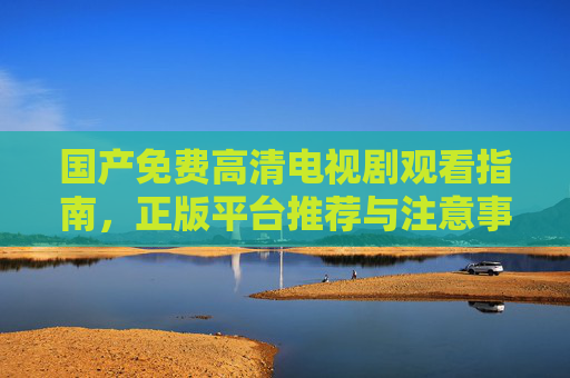 国产免费高清电视剧观看指南，正版平台推荐与注意事项，国产免费高清电视剧观看指南，正版平台与注意事项