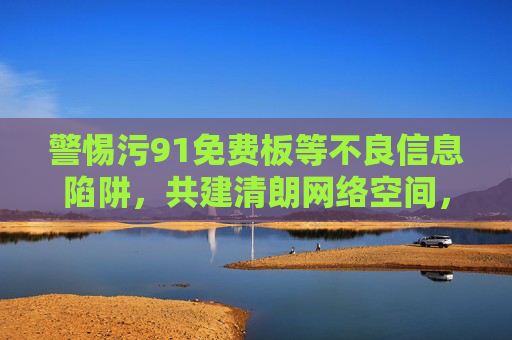 警惕污91免费板等不良信息陷阱，共建清朗网络空间，警惕不良信息陷阱，共建清朗网络空间