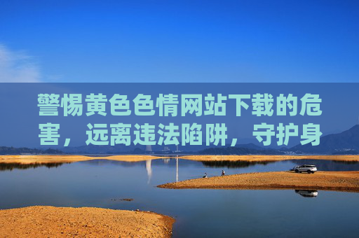 警惕黄色色情网站下载的危害，远离违法陷阱，守护身心健康，警惕黄色色情网站下载，远离违法陷阱，守护身心健康