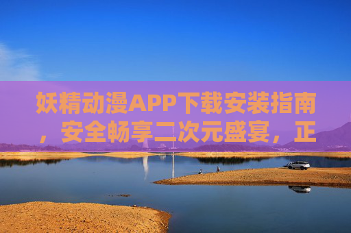 妖精动漫APP下载安装指南,安全畅享二次元盛宴,正版追番不迷路,妖精动漫APP下载安装指南,安全畅享正版二次元盛宴