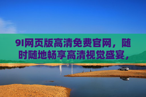 9I网页版高清免费官网，随时随地畅享高清视觉盛宴，9I网页版，高清免费，随时随地畅享视觉盛宴