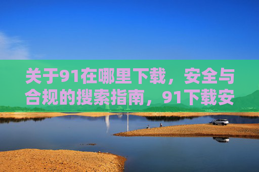 关于91在哪里下载，安全与合规的搜索指南，91下载安全合规搜索指南