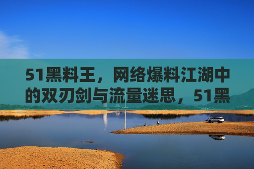 51黑料王，网络爆料江湖中的双刃剑与流量迷思，51黑料王，网络爆料江湖的双刃剑与流量迷思