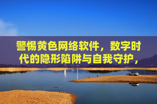 警惕黄色网络软件，数字时代的隐形陷阱与自我守护，警惕黄色网络软件，数字时代的隐形陷阱与自我守护