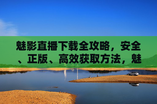 魅影直播下载全攻略，安全、正版、高效获取方法，魅影直播下载全攻略，安全正版高效获取方法