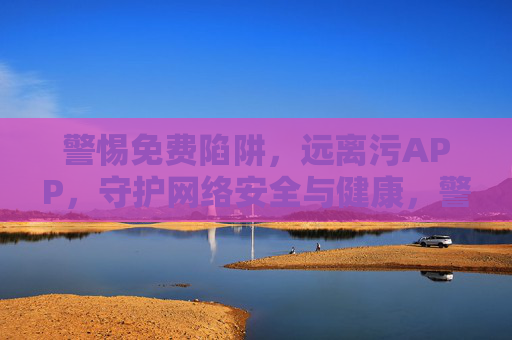 警惕免费陷阱，远离污APP，守护网络安全与健康，警惕免费陷阱与污APP，守护网络安全与健康