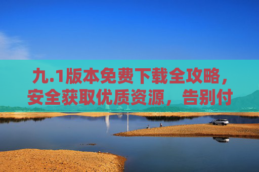 九.1版本免费下载全攻略,安全获取优质资源,告别付费门槛,九.1版本免费下载全攻略,安全获取优质资源,告别付费门槛
