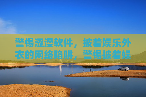 警惕涩漫软件，披着娱乐外衣的网络陷阱，警惕披着娱乐外衣的涩漫软件，网络陷阱需提防