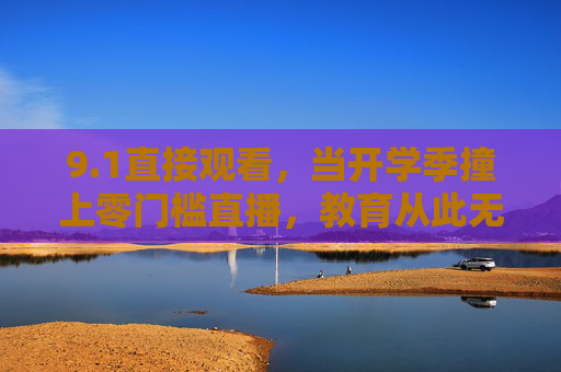 9.1直接观看,当开学季撞上零门槛直播,教育从此无远弗届,开学季零门槛直播,教育无远弗届