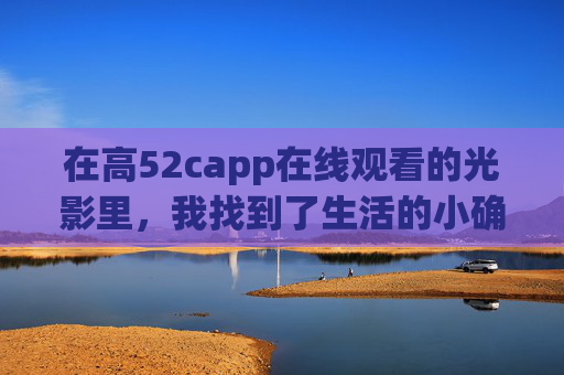 在高52capp在线观看的光影里,我找到了生活的小确幸,高52capp光影,生活小确幸在线