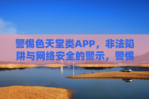 警惕色天堂类APP,非法陷阱与网络安全的警示,警惕色天堂类APP,非法陷阱与网络安全警示