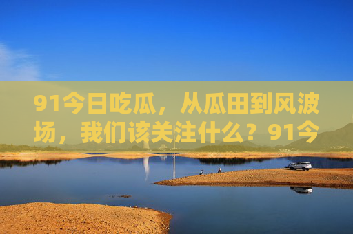 91今日吃瓜，从瓜田到风波场，我们该关注什么？91今日吃瓜，从瓜田到风波场，我们该关注什么？