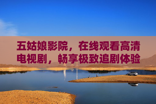 五姑娘影院，在线观看高清电视剧，畅享极致追剧体验，五姑娘影院，在线高清追剧，畅享极致体验