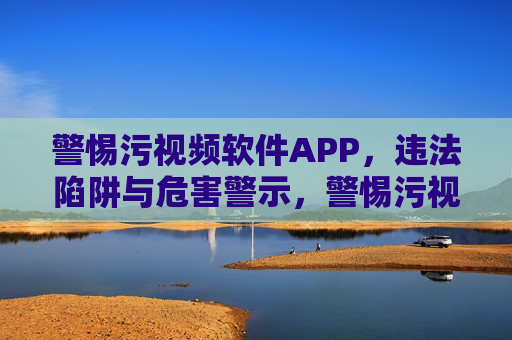警惕污视频软件APP，违法陷阱与危害警示，警惕污视频APP，违法陷阱与危害警示