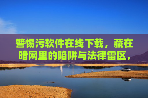 警惕污软件在线下载，藏在暗网里的陷阱与法律雷区，警惕暗网污软件下载，陷阱与法律雷区
