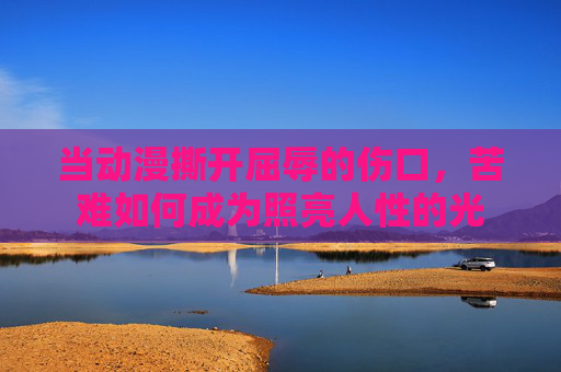 当动漫撕开屈辱的伤口，苦难如何成为照亮人性的光