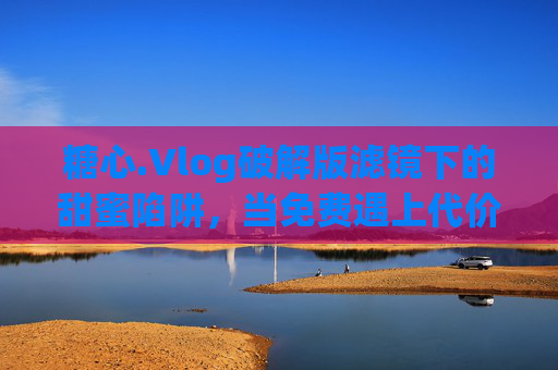 糖心.Vlog破解版滤镜下的甜蜜陷阱,当免费遇上代价,糖心.Vlog破解版滤镜,甜蜜陷阱的免费代价