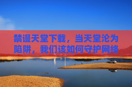 禁谩天堂下载，当天堂沦为陷阱，我们该如何守护网络净土？禁谩天堂下载陷阱，如何守护网络净土？