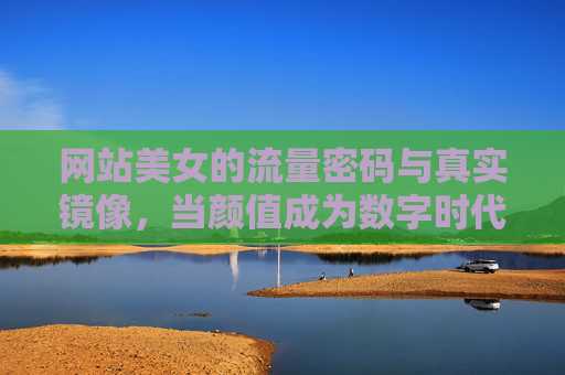 网站美女的流量密码与真实镜像，当颜值成为数字时代的通行证？颜值，数字时代的流量密码与真实镜像