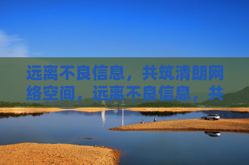 远离不良信息，共筑清朗网络空间，远离不良信息，共筑清朗网络