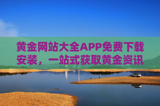 黄金网站大全APP免费下载安装，一站式获取黄金资讯与服务的便捷指南，黄金网站大全APP免费下载安装，一站式黄金资讯与服务便捷指南