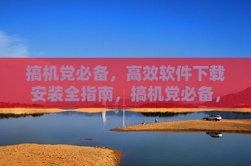 搞机党必备，高效软件下载安装全指南，搞机党必备，高效软件下载安装全指南
