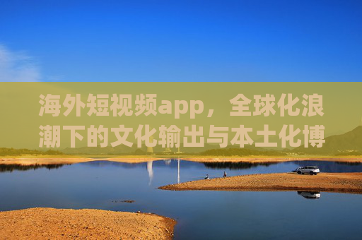 海外短视频app，全球化浪潮下的文化输出与本土化博弈，全球化浪潮下海外短视频app的文化输出与本土化博弈