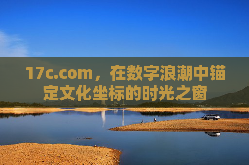 17c.com，在数字浪潮中锚定文化坐标的时光之窗