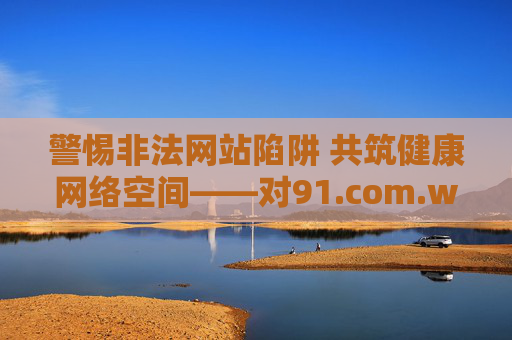 警惕非法网站陷阱 共筑健康网络空间——对91.com.www等关键词的警示，警惕非法网站陷阱 共筑健康网络空间——91.com.www等关键词警示