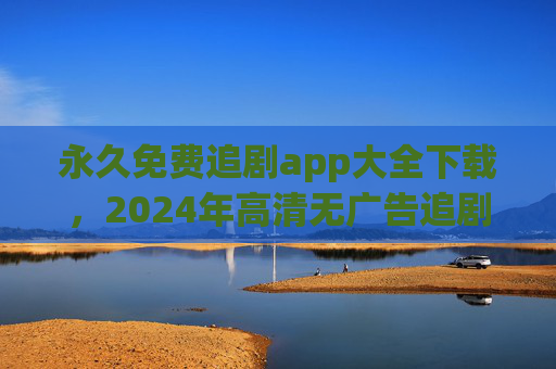 永久免费追剧app大全下载，2024年高清无广告追剧神器全收录，2024永久免费追剧神器，高清无广告app全收录